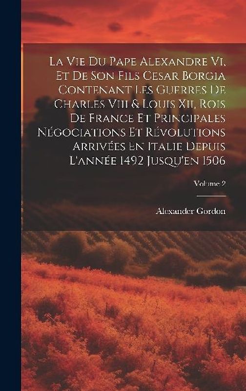 La Vie Du Pape Alexandre Vi, Et De Son Fils Cesar Borgia Contenant Les Guerres De Charles Viii & Louis Xii, Rois De France Et Principales Négociations