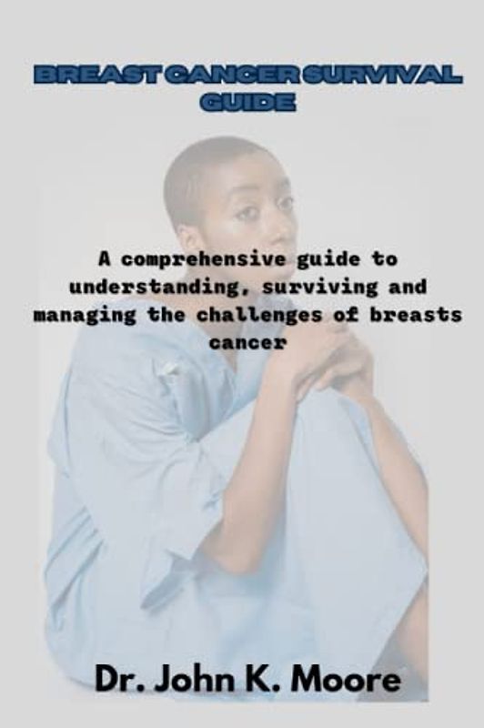 BREAST CANCER SURVIVAL GUIDE: A comprehensive guide to understanding, surviving and managing the challenges of breasts cancer