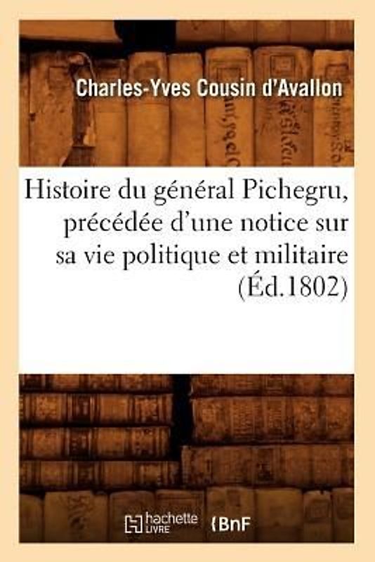 Histoire Du Général Pichegru, Précédée d'Une Notice Sur Sa Vie Politique Et Militaire, (Éd.1802)