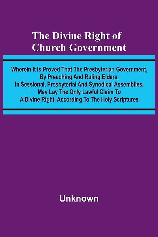 The Divine Right Of Church Government; Wherein It Is Proved That The Presbyterian Government, By Preaching And Ruling Elders, In Sessional, Presbyterial And Synodical Assemblies, May Lay The Only Lawful Claim To A Divine Right, According To The Holy Scrip