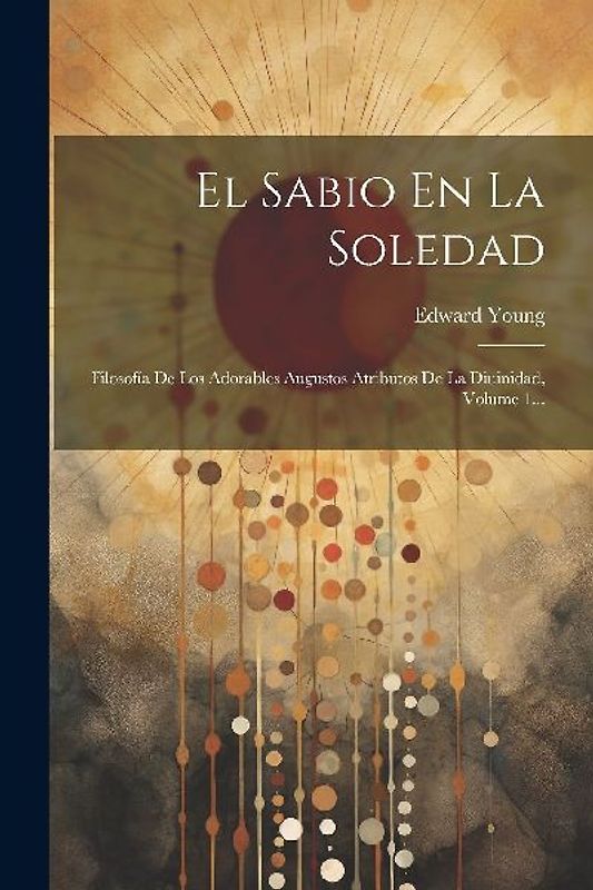 El Sabio En La Soledad: Filosofía De Los Adorables Augustos Atributos De La Diuinidad, Volume 1...