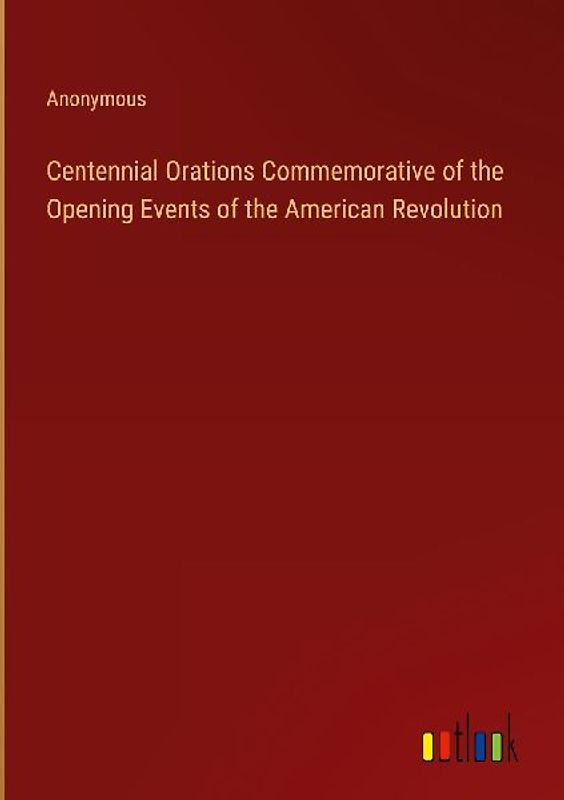 Centennial Orations Commemorative of the Opening Events of the American Revolution