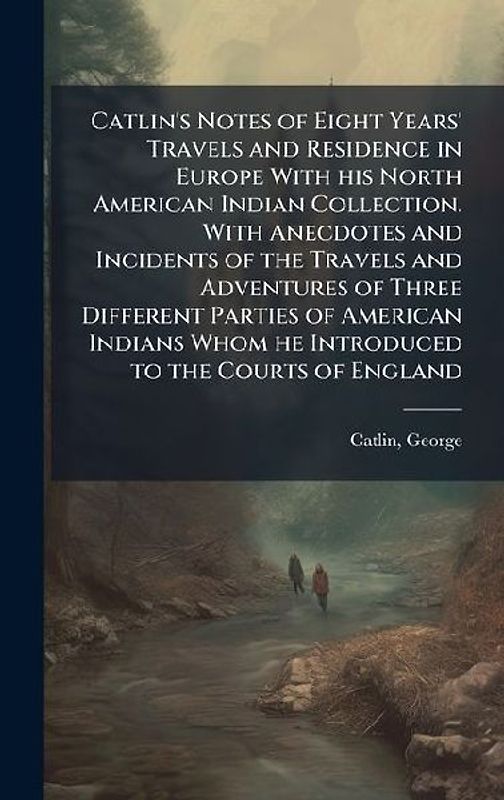 Catlin's Notes of Eight Years' Travels and Residence in Europe With his North American Indian Collection. With Anecdotes and Incidents of the Travels and Adventures of Three Different Parties of American Indians Whom he Introduced to the Courts of England