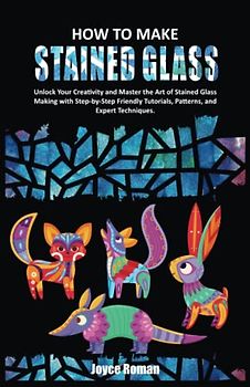 HOW TO MAKE STAINED GLASS: Unlock Your Creativity and Master the Art of Stained Glass Making with Step-by-Step Friendly Tutorials, Patterns, and Expert Techniques.