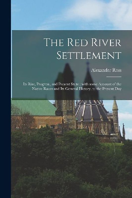 The Red River Settlement [microform]: Its Rise, Progress, and Present State: With Some Account of the Native Races and Its General History, to the Pre