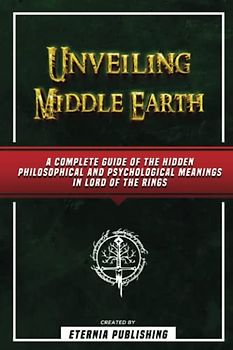 Unveiling Middle Earth - A Complete Guide Of The Hidden Philosophical And Psychological Meanings In Lord Of The Rings