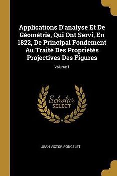 Applications D'analyse Et De Géométrie, Qui Ont Servi, En 1822, De Principal Fondement Au Traité Des Propriétés Projectives Des Figures; Volume 1