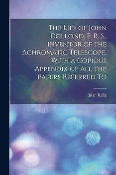 The Life of John Dollond, F. R. S., Inventor of the Achromatic Telescope, With a Copious Appendix of all the Papers Referred To