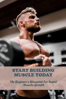 Start Building Muscle Today: The Beginner'S Blueprint For Rapid Muscle Growth