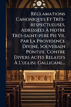 RÃ(c)clamations Canoniques Et Très-respectueuses, AdressÃ(c)es Ã Notre TrÃ(c)s-saint-père Pie Vii, Par La Providence Divine, Souverain Pontife, Contre Divers Actes Relatifs Ã L'eglise Gallicane...