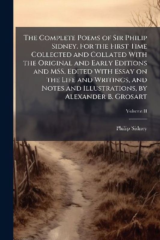 The Complete Poems of Sir Philip Sidney. For the First Time Collected and Collated With the Original and Early Editions and MSS. Edited With Essay on the Life and Writings, and Notes and Illustrations, by Alexander B. Grosart