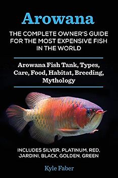 Arowana: The Complete Owner's Guide for the Most Expensive Fish in the World: Arowana Fish Tank, Types, Care, Food, Habitat, Breeding, Mythology - ... Platinum, Red, Jardini, Black, Golden, Green