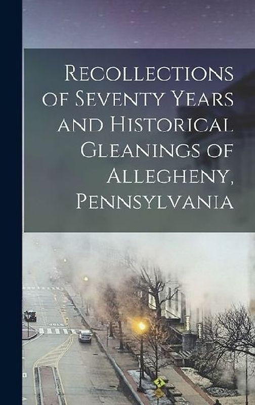 Recollections of Seventy Years and Historical Gleanings of Allegheny, Pennsylvania