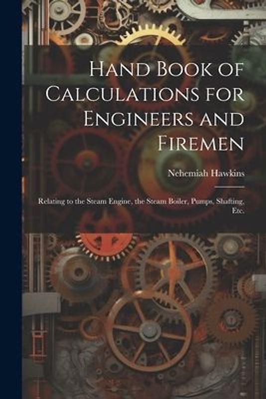 Hand Book of Calculations for Engineers and Firemen: Relating to the Steam Engine, the Steam Boiler, Pumps, Shafting, Etc.