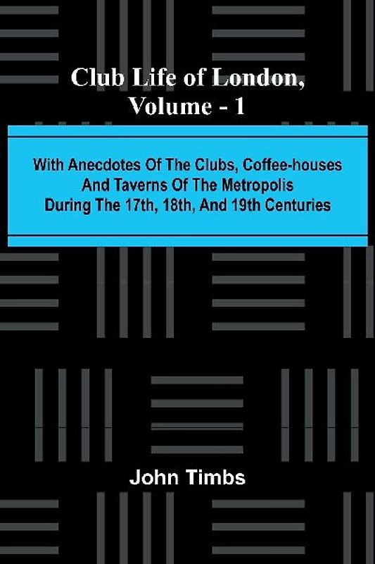 Club Life Of London, Vol. 1; With Anecdotes Of The Clubs, Coffee-Houses And Taverns Of The Metropolis During The 17Th, 18Th, And 19Th Centuries