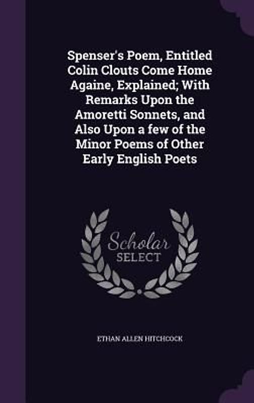 Spenser's Poem, Entitled Colin Clouts Come Home Againe, Explained; With Remarks Upon the Amoretti Sonnets, and Also Upon a few of the Minor Poems of Other Early English Poets