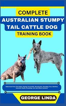 COMPLETE AUSTRALIAN STUMPY TAIL CATTLE DOG TRAINING BOOK: Understand From The Origin, Finding, Personality, Socialization, Breeding, Care, Nutrition, Exercise, Health, Grooming, Love And Others