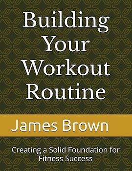 Building Your Workout Routine: Creating a Solid Foundation for Fitness Success