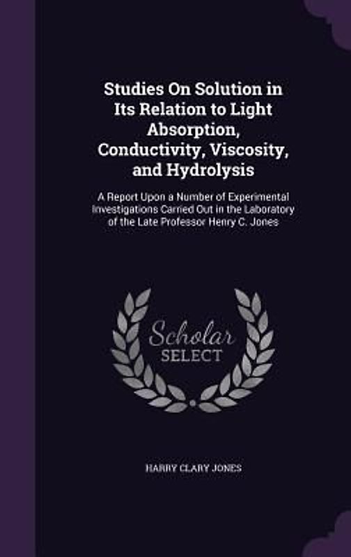 Studies On Solution in Its Relation to Light Absorption, Conductivity, Viscosity, and Hydrolysis: A Report Upon a Number of Experimental Investigation
