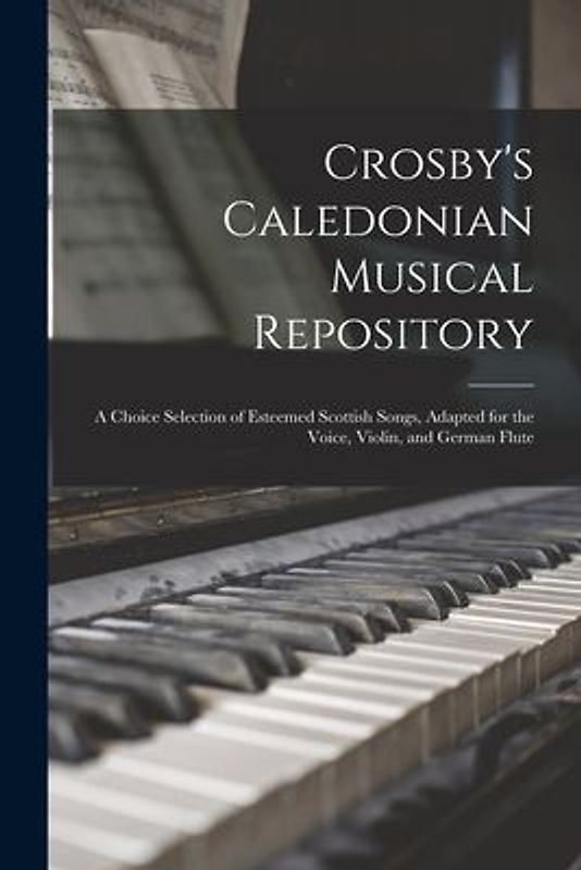 Crosby's Caledonian Musical Repository: a Choice Selection of Esteemed Scottish Songs, Adapted for the Voice, Violin, and German Flute