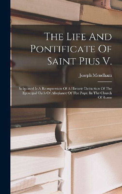 The Life And Pontificate Of Saint Pius V.: Subjoined Is A Reimpression Of A Historic Deduction Of The Episcopal Oath Of Allegiance Of The Pope, In The