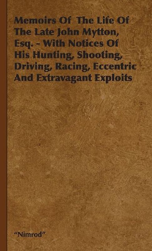 Memoirs of the Life of the Late John Mytton, Esq. - With Notices of His Hunting, Shooting, Driving, Racing, Eccentric and Extravagant Exploits