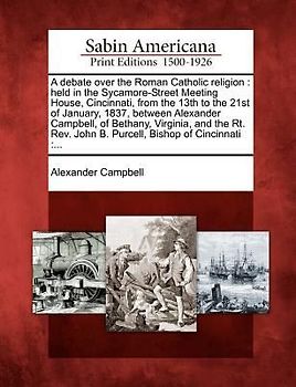 A   Debate Over the Roman Catholic Religion: Held in the Sycamore-Street Meeting House, Cincinnati, from the 13th to the 21st of January, 1837, Betwee