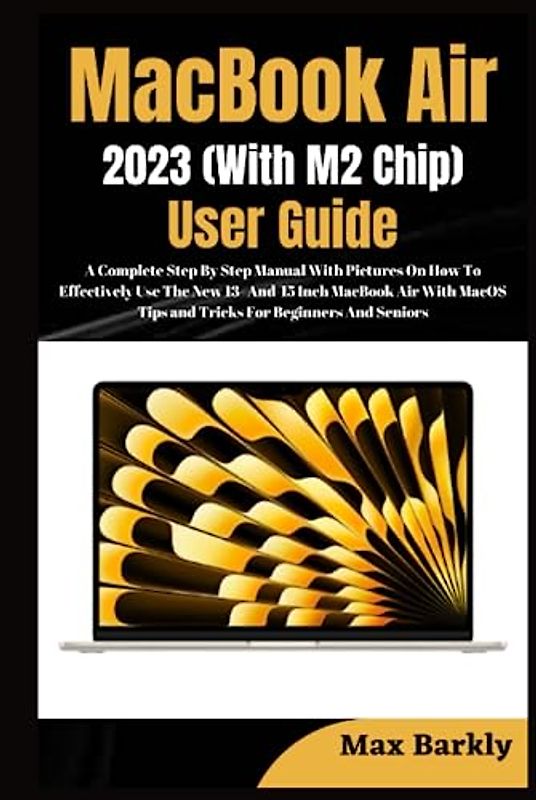 MacBook Air 2023 (With M2 Chip) User Guide: A Complete Step By Step Manual With Pictures On How To Effectively Use The New 13 & 15 Inch MacBook Air With MacOS Tips and Tricks For Beginners And Seniors