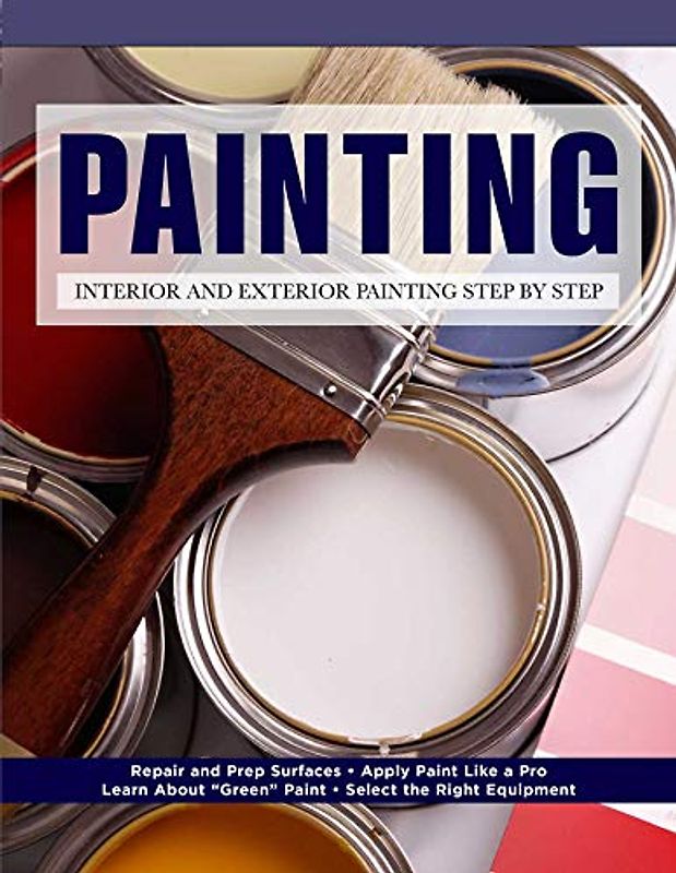 Painting: Interior and Exterior Painting Step by Step: Repair and Prep Surfaces - Apply Paint Like a Pro - Learn About "Green" Paint - Select the Right Equipment