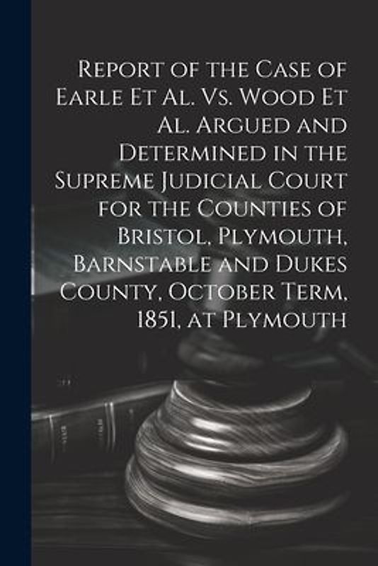 Report of the Case of Earle Et Al. Vs. Wood Et Al. Argued and Determined in the Supreme Judicial Court for the Counties of Bristol, Plymouth, Barnstab