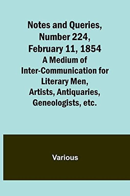 Notes and Queries, Number 224, February 11, 1854 ; A Medium of Inter-communication for Literary Men, Artists, Antiquaries, Geneologists, etc.