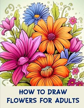 How to draw flowers for Adults: From Beginner to Blooms: A Step-by-Step Guide to Drawing Flowers for Adults