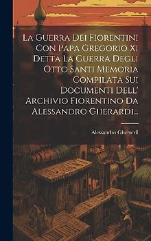 La Guerra Dei Fiorentini Con Papa Gregorio Xi Detta La Guerra Degli Otto Santi Memoria Compilata Sui Documenti Dell' Archivio Fiorentino Da Alessandro Gherardi...