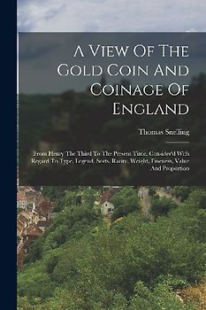 A View Of The Gold Coin And Coinage Of England: From Henry The Third To The Present Time. Consider'd With Regard To Type, Legend, Sorts, Rarity, Weigh