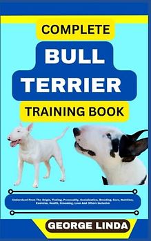 COMPLETE BULL TERRIER TRAINING BOOK: Understand From The Origin, Finding, Personality, Socialization, Breeding, Care, Nutrition, Exercise, Health, Grooming, Love And Others Inclusive