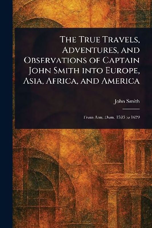 The True Travels, Adventures, and Observations of Captain John Smith Into Europe, Asia, Africa, and America