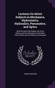 Lectures on Select Subjects in Mechanics, Hydrostatics, Hydraulics, Pneumatics, and Optics: With the Use of the Globes, the Art of Dialing, and the Ca