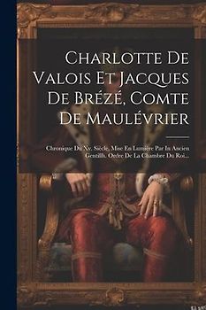Charlotte De Valois Et Jacques De Brézé, Comte De Maulévrier: Chronique Du Xv. Siècle, Mise En Lumière Par In Ancien Gentillh. Ordre De La Chambre Du