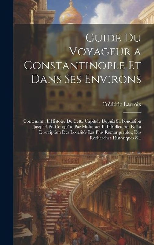 Guide Du Voyageur a Constantinople Et Dans Ses Environs: Contenant: L'Histoire De Cette Capitale Depuis Sa Fondation Jusqu'A Sa Conquête Par Mahomet I