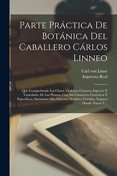 Parte Práctica De Botánica Del Caballero Cárlos Linneo: Que Comprehende Las Clases, Órdenes, Géneros, Especies Y Variedades De Las Plantas, Con Sus Ca
