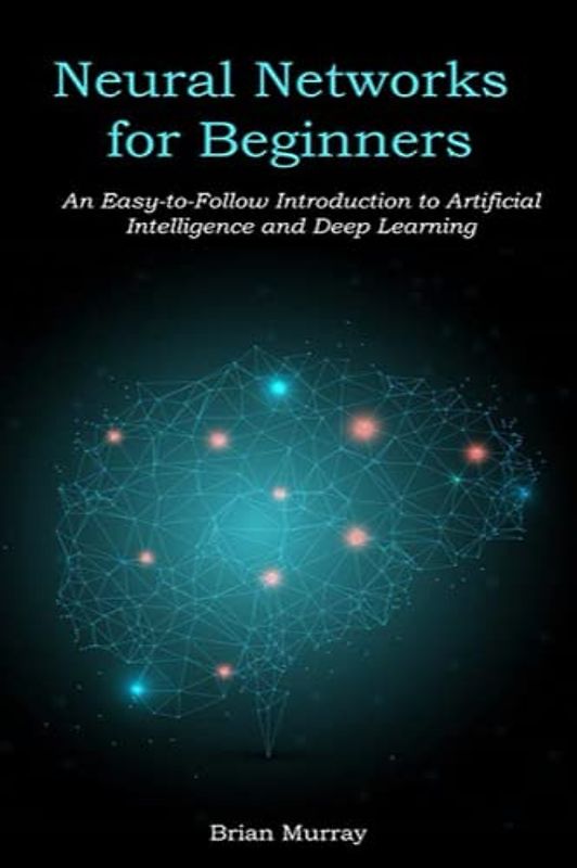 Neural Networks for Beginners: An Easy-to-Follow Introduction to Artificial Intelligence and Deep Learning