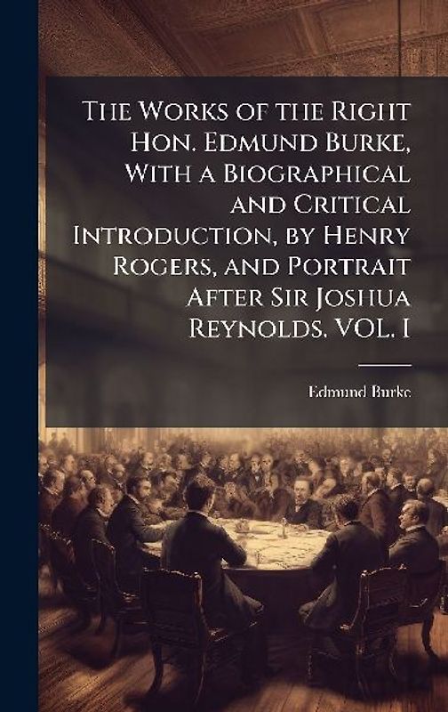 The Works of the Right Hon. Edmund Burke, With a Biographical and Critical Introduction, by Henry Rogers, and Portrait After Sir Joshua Reynolds. VOL. I