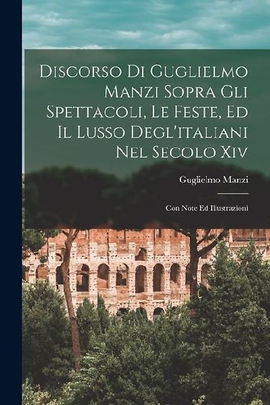 Discorso Di Guglielmo Manzi Sopra Gli Spettacoli, Le Feste, Ed Il Lusso Degl'italiani Nel Secolo Xiv: Con Note Ed Illustrazioni