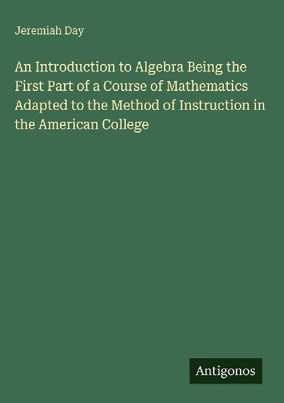 An Introduction to Algebra Being the First Part of a Course of Mathematics Adapted to the Method of Instruction in the American College