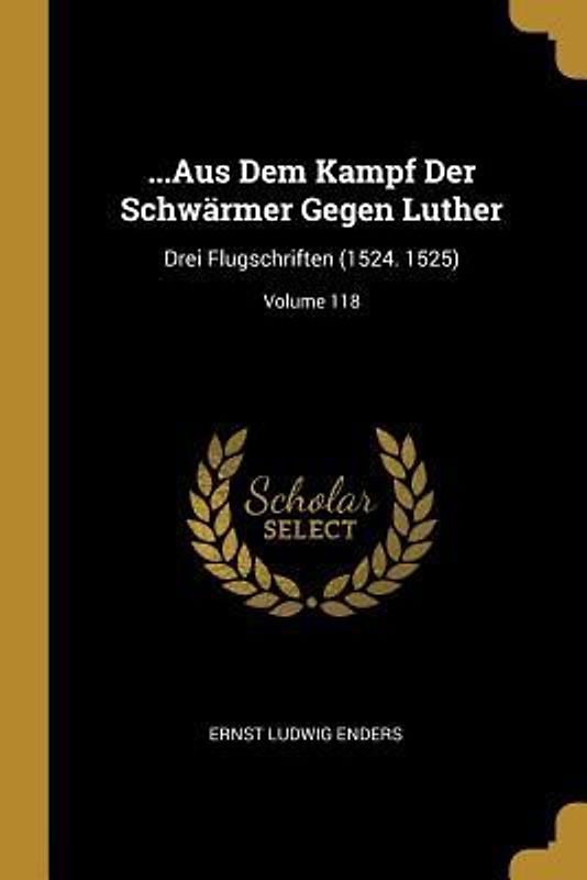 ...Aus Dem Kampf Der Schwärmer Gegen Luther: Drei Flugschriften (1524. 1525); Volume 118
