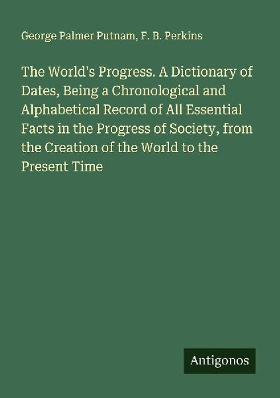 The World's Progress. A Dictionary of Dates, Being a Chronological and Alphabetical Record of All Essential Facts in the Progress of Society, from the Creation of the World to the Present Time