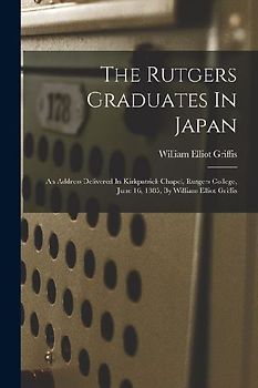 The Rutgers Graduates In Japan: An Address Delivered In Kirkpatrick Chapel, Rutgers College, June 16, 1885, By William Elliot Griffis