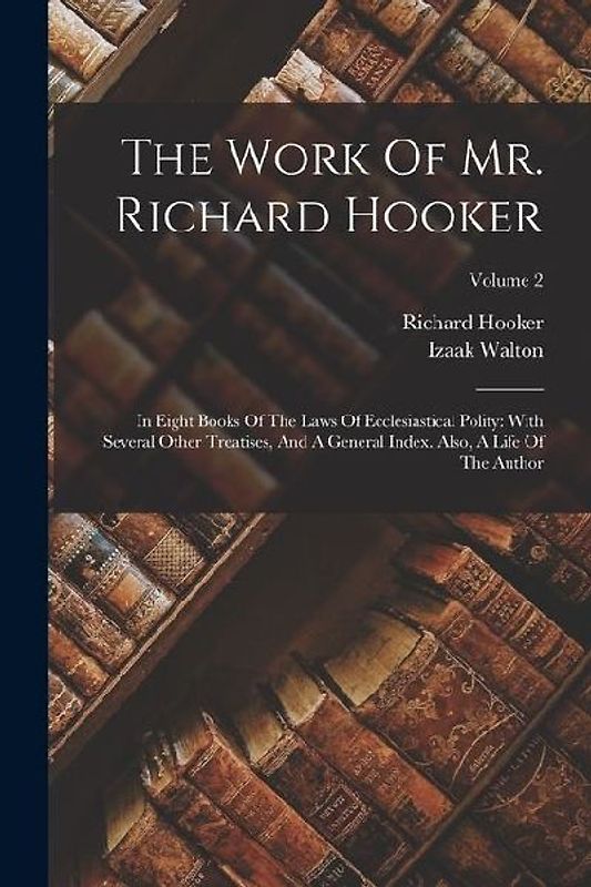 The Work Of Mr. Richard Hooker: In Eight Books Of The Laws Of Ecclesiastical Polity: With Several Other Treatises, And A General Index. Also, A Life O