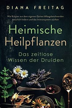 Heimische Heilpflanzen - Das zeitlose Wissen der Druiden: Wie Kräuter aus dem eigenen Garten Alltagsbeschwerden natürlich lindern und das Immunsystem stärken