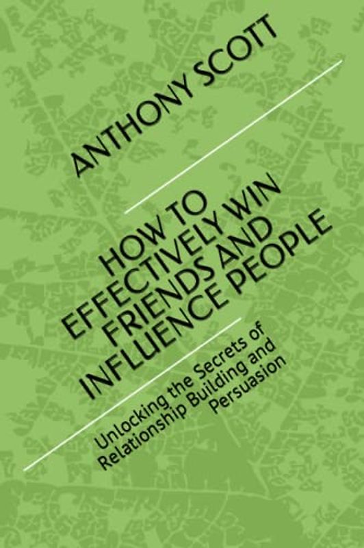 HOW TO EFFECTIVELY WIN FRIENDS AND INFLUENCE PEOPLE: Unlocking the Secrets of Relationship Building and Persuasion